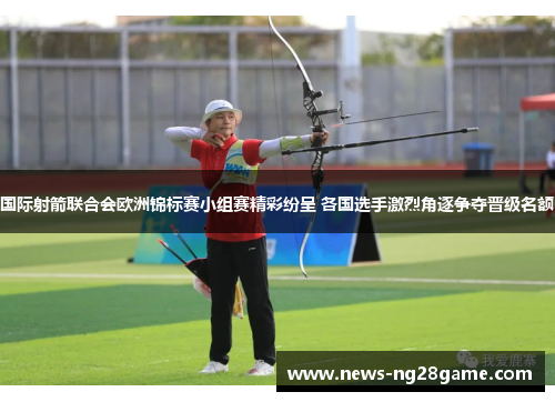 国际射箭联合会欧洲锦标赛小组赛精彩纷呈 各国选手激烈角逐争夺晋级名额