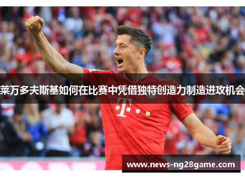 莱万多夫斯基如何在比赛中凭借独特创造力制造进攻机会