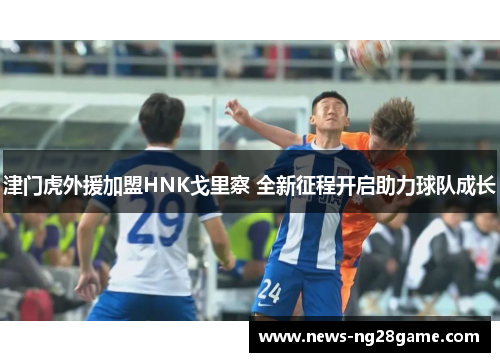 津门虎外援加盟HNK戈里察 全新征程开启助力球队成长
