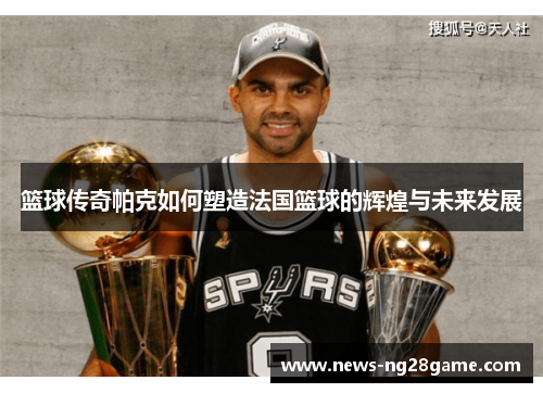 篮球传奇帕克如何塑造法国篮球的辉煌与未来发展