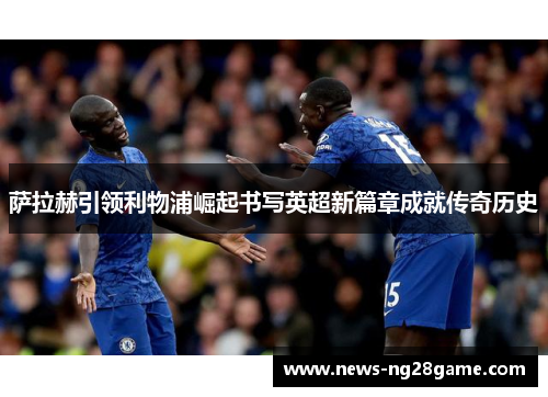 萨拉赫引领利物浦崛起书写英超新篇章成就传奇历史