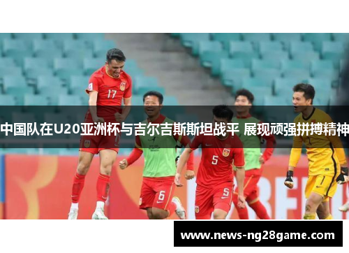 中国队在U20亚洲杯与吉尔吉斯斯坦战平 展现顽强拼搏精神