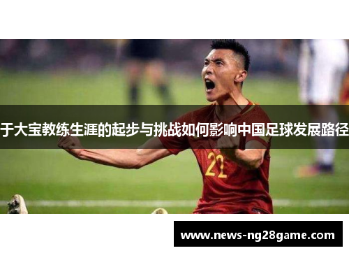 于大宝教练生涯的起步与挑战如何影响中国足球发展路径
