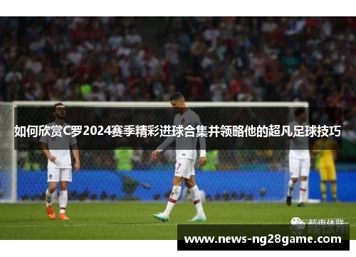 如何欣赏C罗2024赛季精彩进球合集并领略他的超凡足球技巧