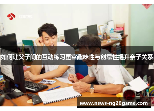 如何让父子间的互动练习更富趣味性与创意性提升亲子关系