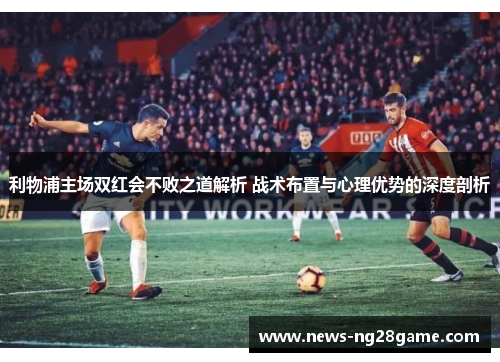 利物浦主场双红会不败之道解析 战术布置与心理优势的深度剖析