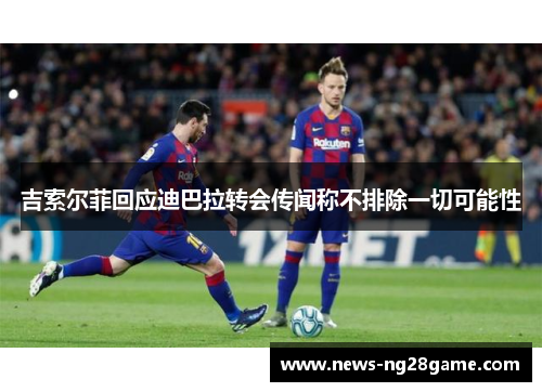 吉索尔菲回应迪巴拉转会传闻称不排除一切可能性