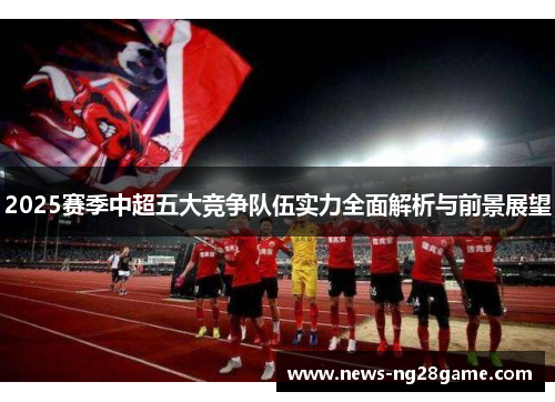 2025赛季中超五大竞争队伍实力全面解析与前景展望