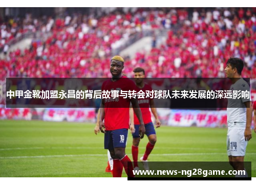 中甲金靴加盟永昌的背后故事与转会对球队未来发展的深远影响
