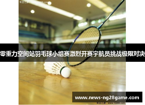 零重力空间站羽毛球小组赛激烈开赛宇航员挑战极限对决