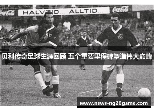 贝利传奇足球生涯回顾 五个重要里程碑塑造伟大巅峰
