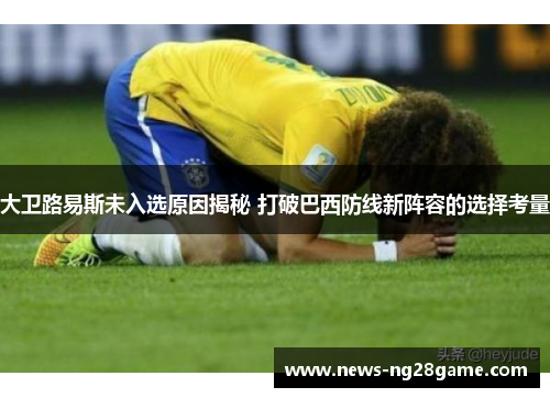 大卫路易斯未入选原因揭秘 打破巴西防线新阵容的选择考量 大卫路易斯未入选原因揭秘 打破巴西防线新阵容的选择考量
