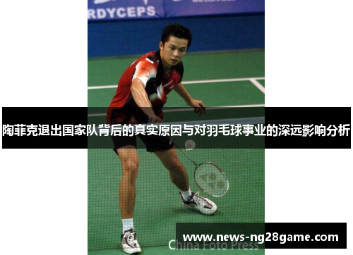 陶菲克退出国家队背后的真实原因与对羽毛球事业的深远影响分析 陶菲克退出国家队背后的真实原因与对羽毛球事业的深远影响分析