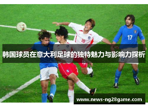 韩国球员在意大利足球的独特魅力与影响力探析