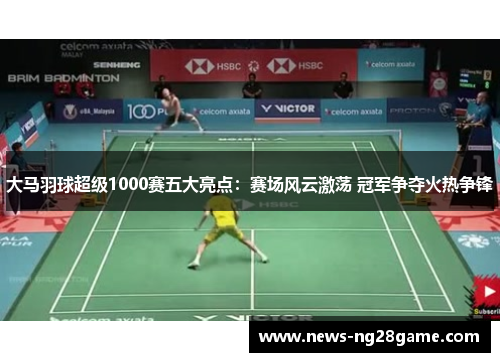 大马羽球超级1000赛五大亮点:赛场风云激荡 冠军争夺火热争锋 大马羽球超级1000赛五大亮点:赛场风云激荡 冠军争夺火热争锋
