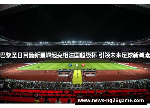 巴黎圣日耳曼新星崛起亮相法国超级杯 引领未来足球新潮流 巴黎圣日耳曼新星崛起亮相法国超级杯 引领未来足球新潮流